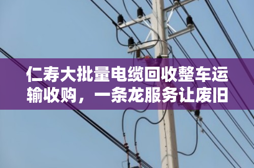 仁寿大批量电缆回收整车运输收购，一条龙服务让废旧电缆变废为宝