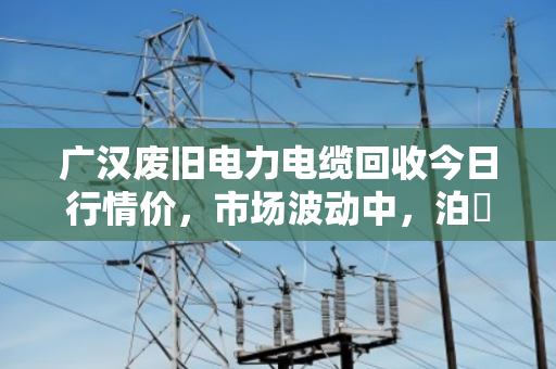 广汉废旧电力电缆回收今日行情价,市场波动中,泊祎回收助您锁定价值 广汉废旧电力电缆回收今日行情价,市场波动中,泊祎回收助您锁定价值