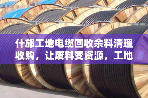 什邡工地电缆回收余料清理收购,让废料变资源,工地管理更高效 什邡工地电缆回收余料清理收购,让废料变资源,工地管理更高效