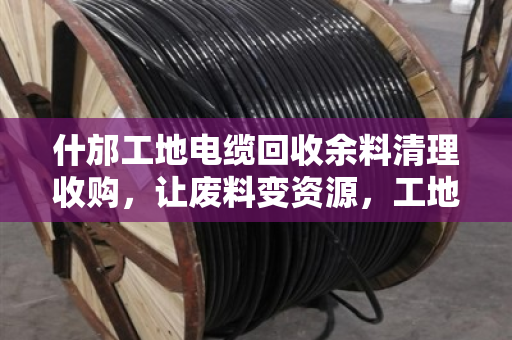 什邡工地电缆回收余料清理收购,让废料变资源,工地管理更高效 什邡工地电缆回收余料清理收购,让废料变资源,工地管理更高效