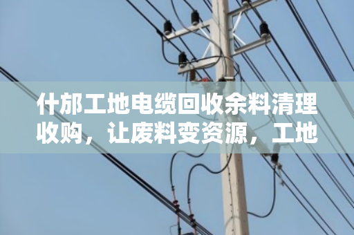 什邡工地电缆回收余料清理收购，让废料变资源，工地管理更高效
