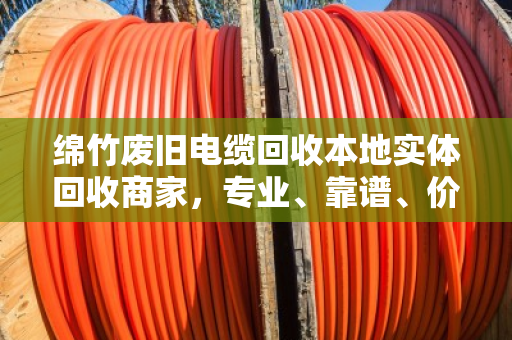 绵竹废旧电缆回收本地实体回收商家，专业、靠谱、价格透明