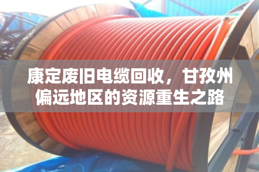 康定废旧电缆回收,甘孜州偏远地区的资源重生之路 康定废旧电缆回收,甘孜州偏远地区的资源重生之路