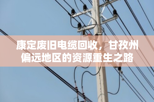 康定废旧电缆回收,甘孜州偏远地区的资源重生之路 康定废旧电缆回收,甘孜州偏远地区的资源重生之路