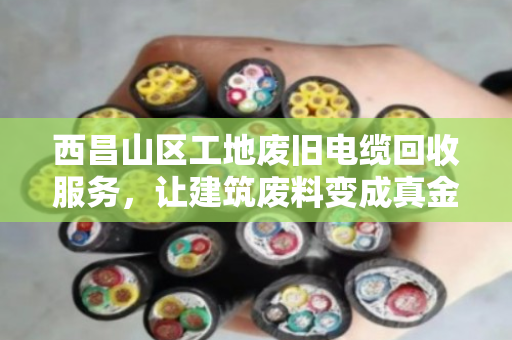 西昌山区工地废旧电缆回收服务，让建筑废料变成真金白银