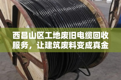 西昌山区工地废旧电缆回收服务，让建筑废料变成真金白银