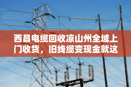 西昌电缆回收凉山州全域上门收货，旧线缆变现金就这么简单