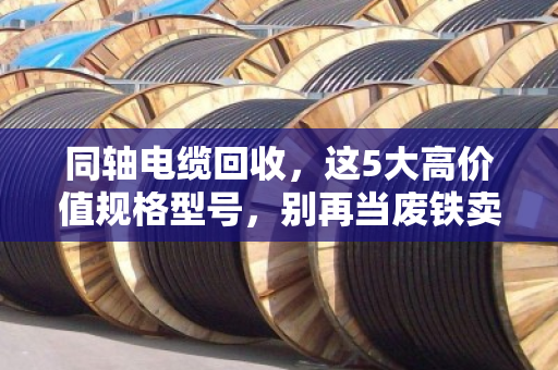 同轴电缆回收，这5大高价值规格型号，别再当废铁卖了！