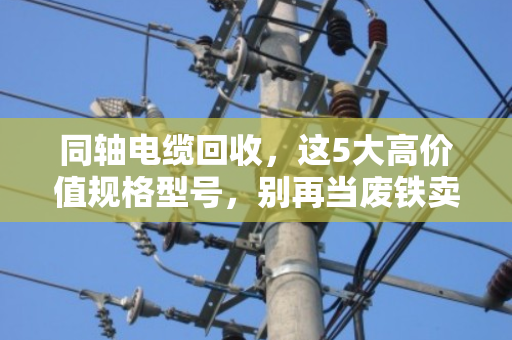 同轴电缆回收，这5大高价值规格型号，别再当废铁卖了！