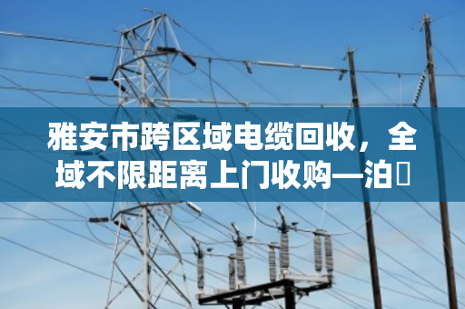 雅安市跨区域电缆回收,全域不限距离上门收购—泊祎回收为您高效变现 雅安市跨区域电缆回收,全域不限距离上门收购—泊祎回收为您高效变现