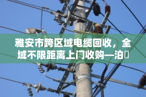 雅安市跨区域电缆回收，全域不限距离上门收购—泊祎回收为您高效变现