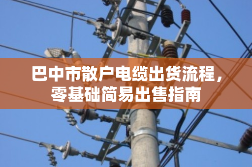 巴中市散户电缆出货流程,零基础简易出售指南 巴中市散户电缆出货流程,零基础简易出售指南