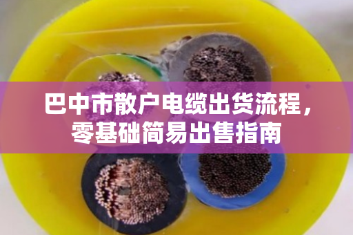 巴中市散户电缆出货流程,零基础简易出售指南 巴中市散户电缆出货流程,零基础简易出售指南