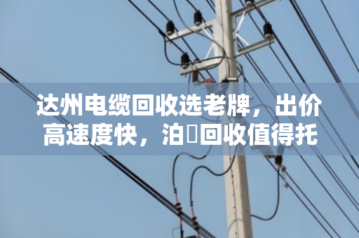 达州电缆回收选老牌,出价高速度快,泊祎回收值得托付 达州电缆回收选老牌,出价高速度快,泊祎回收值得托付