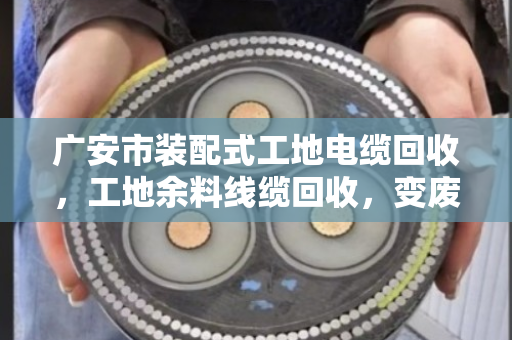 广安市装配式工地电缆回收,工地余料线缆回收,变废为宝的绿色实践 广安市装配式工地电缆回收,工地余料线缆回收,变废为宝的绿色实践