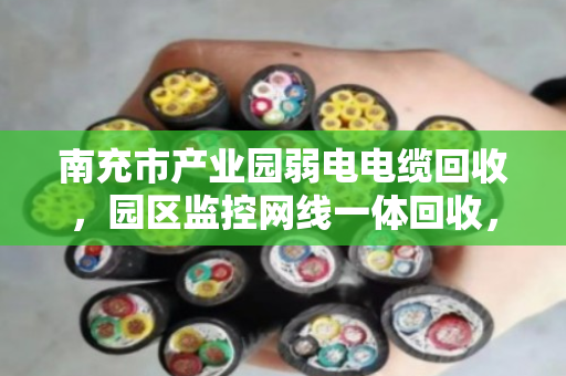 南充市产业园弱电电缆回收，园区监控网线一体回收，省心、环保、还能变现