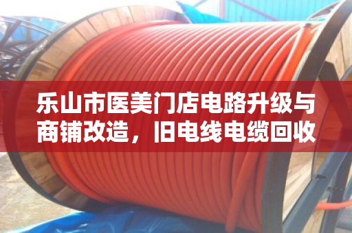 乐山市医美门店电路升级与商铺改造,旧电线电缆回收如何实现变废为宝? 乐山市医美门店电路升级与商铺改造,旧电线电缆回收如何实现变废为宝?