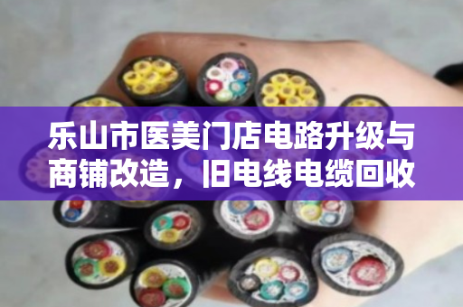 乐山市医美门店电路升级与商铺改造,旧电线电缆回收如何实现变废为宝? 乐山市医美门店电路升级与商铺改造,旧电线电缆回收如何实现变废为宝?