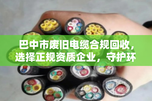巴中市废旧电缆合规回收,选择正规资质企业,守护环保无害化处理的生命线 巴中市废旧电缆合规回收,选择正规资质企业,守护环保无害化处理的生命线