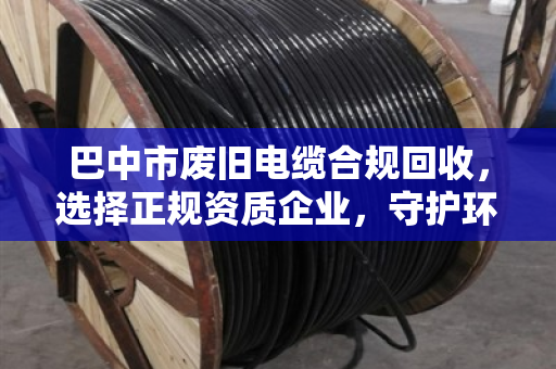 巴中市废旧电缆合规回收，选择正规资质企业，守护环保无害化处理的生命线