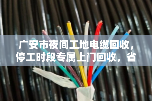 广安市夜间工地电缆回收，停工时段专属上门回收，省心又安心