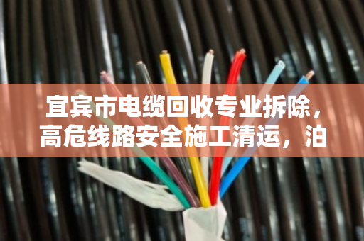 宜宾市电缆回收专业拆除，高危线路安全施工清运，泊祎回收护航每一米线路安全