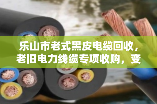 乐山市老式黑皮电缆回收,老旧电力线缆专项收购,变废为宝正当时 乐山市老式黑皮电缆回收,老旧电力线缆专项收购,变废为宝正当时