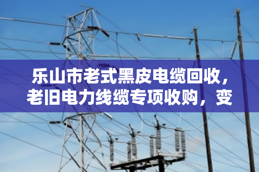 乐山市老式黑皮电缆回收,老旧电力线缆专项收购,变废为宝正当时 乐山市老式黑皮电缆回收,老旧电力线缆专项收购,变废为宝正当时