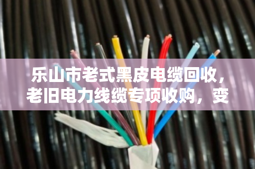 乐山市老式黑皮电缆回收，老旧电力线缆专项收购，变废为宝正当时