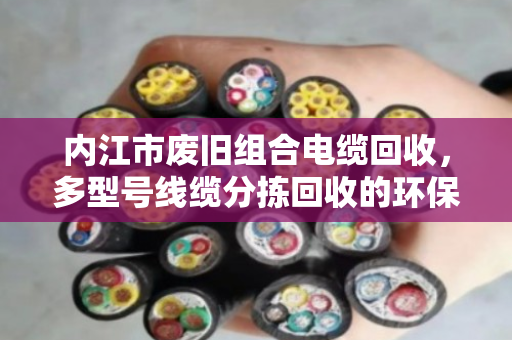 内江市废旧组合电缆回收,多型号线缆分拣回收的环保与价值之道 内江市废旧组合电缆回收,多型号线缆分拣回收的环保与价值之道