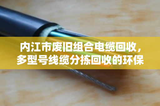 内江市废旧组合电缆回收,多型号线缆分拣回收的环保与价值之道 内江市废旧组合电缆回收,多型号线缆分拣回收的环保与价值之道