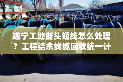 遂宁工地断头短线怎么处理?工程结余线缆回收统一计价,省心又划算 遂宁工地断头短线怎么处理?工程结余线缆回收统一计价,省心又划算