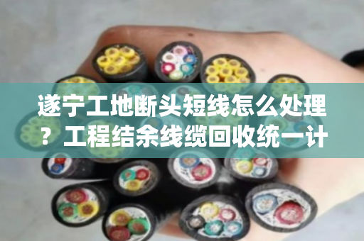 遂宁工地断头短线怎么处理?工程结余线缆回收统一计价,省心又划算 遂宁工地断头短线怎么处理?工程结余线缆回收统一计价,省心又划算