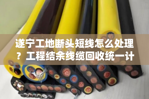 遂宁工地断头短线怎么处理？工程结余线缆回收统一计价，省心又划算