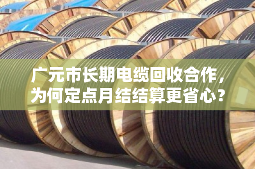 广元市长期电缆回收合作,为何定点月结结算更省心?听泊祎回收讲真话 广元市长期电缆回收合作,为何定点月结结算更省心?听泊祎回收讲真话