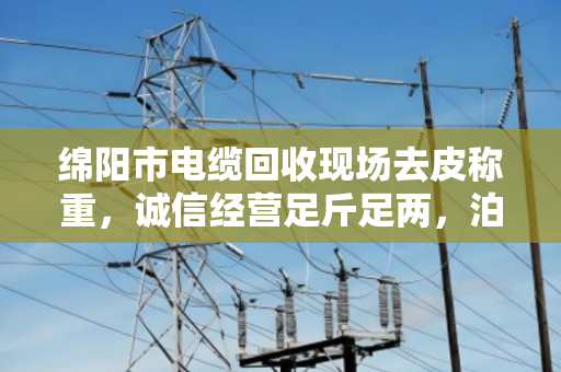 绵阳市电缆回收现场去皮称重,诚信经营足斤足两,泊祎回收用行动赢得信任 绵阳市电缆回收现场去皮称重,诚信经营足斤足两,泊祎回收用行动赢得信任