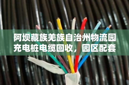 阿坝藏族羌族自治州物流园充电桩电缆回收,园区配套线缆回收的实践与价值 阿坝藏族羌族自治州物流园充电桩电缆回收,园区配套线缆回收的实践与价值