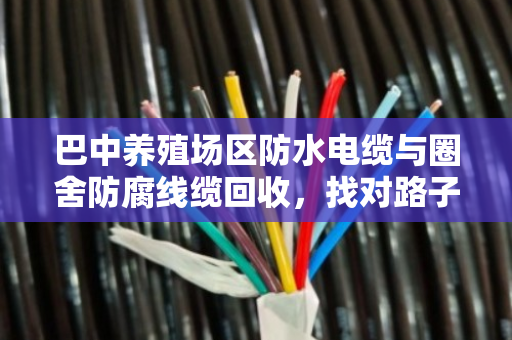 巴中养殖场区防水电缆与圈舍防腐线缆回收，找对路子省心又省钱