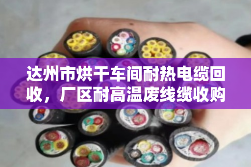 达州市烘干车间耐热电缆回收，厂区耐高温废线缆收购首选泊祎回收
