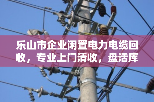 乐山市企业闲置电力电缆回收,专业上门清收,盘活库存资产的正规之选 乐山市企业闲置电力电缆回收,专业上门清收,盘活库存资产的正规之选