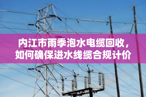 内江市雨季泡水电缆回收,如何确保进水线缆合规计价回收? 内江市雨季泡水电缆回收,如何确保进水线缆合规计价回收?