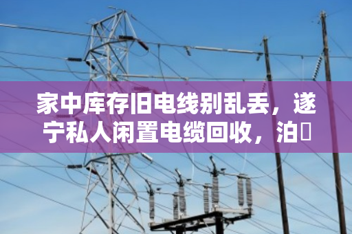 家中库存旧电线别乱丢,遂宁私人闲置电缆回收,泊祎回收帮你快速变现 家中库存旧电线别乱丢,遂宁私人闲置电缆回收,泊祎回收帮你快速变现