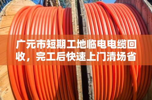 广元市短期工地临电电缆回收,完工后快速上门清场省心又省力 广元市短期工地临电电缆回收,完工后快速上门清场省心又省力