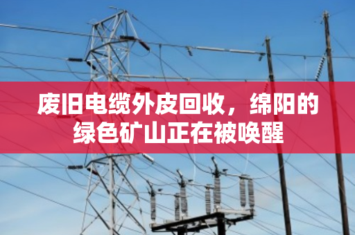废旧电缆外皮回收,绵阳的绿色矿山正在被唤醒 废旧电缆外皮回收,绵阳的绿色矿山正在被唤醒