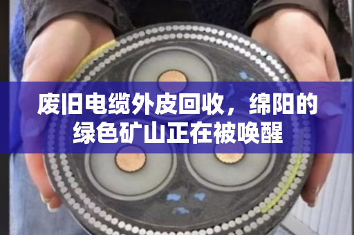 废旧电缆外皮回收,绵阳的绿色矿山正在被唤醒 废旧电缆外皮回收,绵阳的绿色矿山正在被唤醒