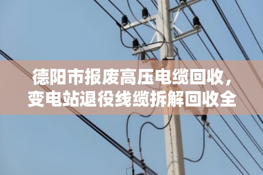 德阳市报废高压电缆回收,变电站退役线缆拆解回收全流程解析 德阳市报废高压电缆回收,变电站退役线缆拆解回收全流程解析