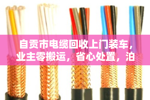 自贡市电缆回收上门装车，业主零搬运，省心处置，泊祎回收一站式搞定