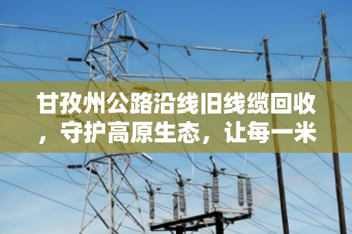 甘孜州公路沿线旧线缆回收,守护高原生态,让每一米电缆重生 甘孜州公路沿线旧线缆回收,守护高原生态,让每一米电缆重生
