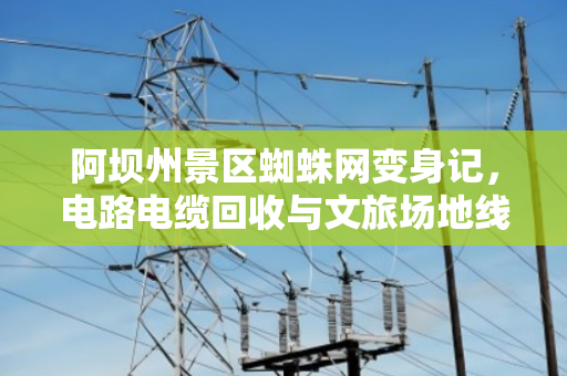 阿坝州景区蜘蛛网变身记，电路电缆回收与文旅场地线缆整改的实践之路