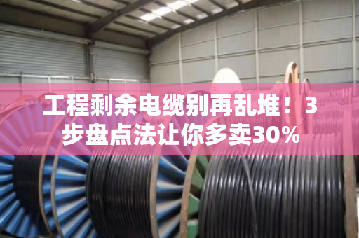 工程剩余电缆别再乱堆！3步盘点法让你多卖30%